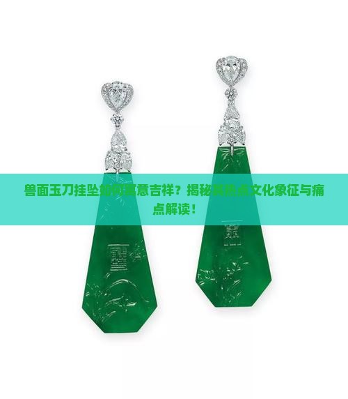 兽面玉刀挂坠如何寓意吉祥？揭秘其热点文化象征与痛点解读！