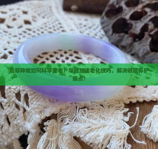 翡翠种嫩如何科学变老？掌握加速老化技巧，解决收藏养护痛点！