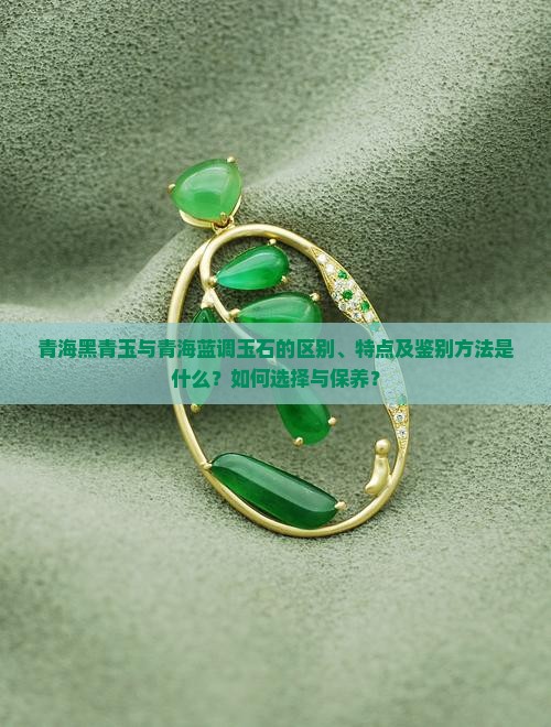青海黑青玉与青海蓝调玉石的区别、特点及鉴别方法是什么？如何选择与保养？