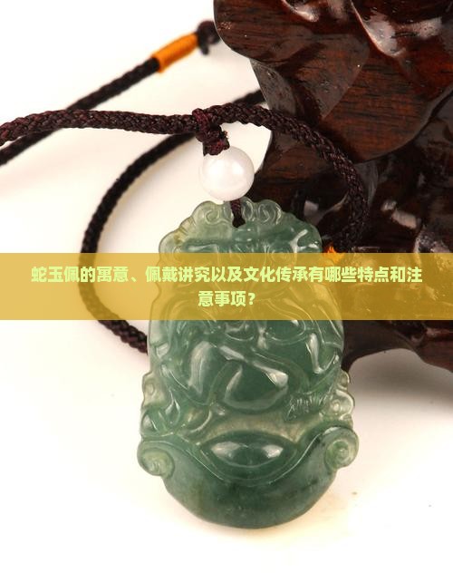 蛇玉佩的寓意、佩戴讲究以及文化传承有哪些特点和注意事项？