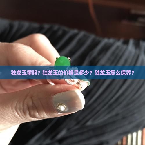 独龙玉重吗？独龙玉的价格是多少？独龙玉怎么保养？
