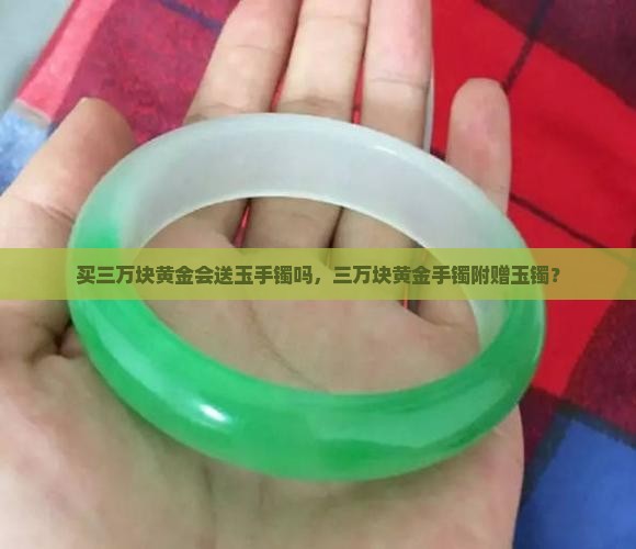 买三万块黄金会送玉手镯吗,三万块黄金手镯附赠玉镯? 买三万块黄金会送玉手镯吗,三万块黄金手镯附赠玉镯?