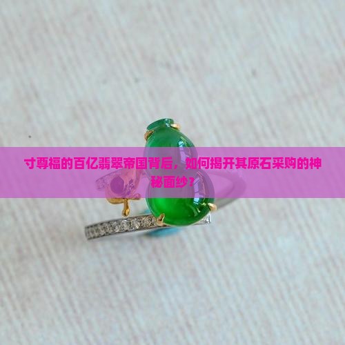寸尊福的百亿翡翠帝国背后，如何揭开其原石采购的神秘面纱？