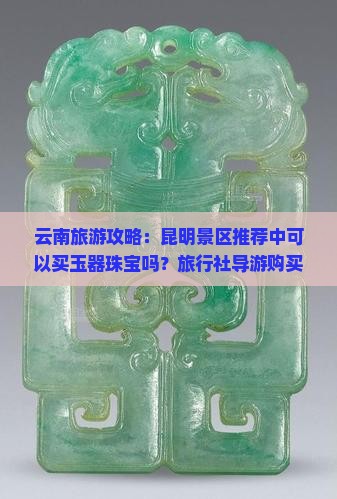 云南旅游攻略：昆明景区推荐中可以买玉器珠宝吗？旅行社导游购买玉石翡翠注意真伪质量要点鉴定建议