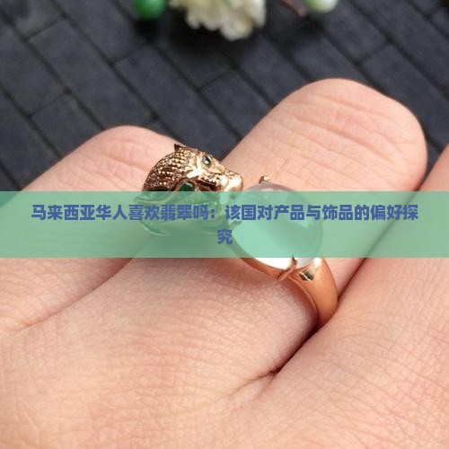 马来西亚华人喜欢翡翠吗：该国对产品与饰品的偏好探究