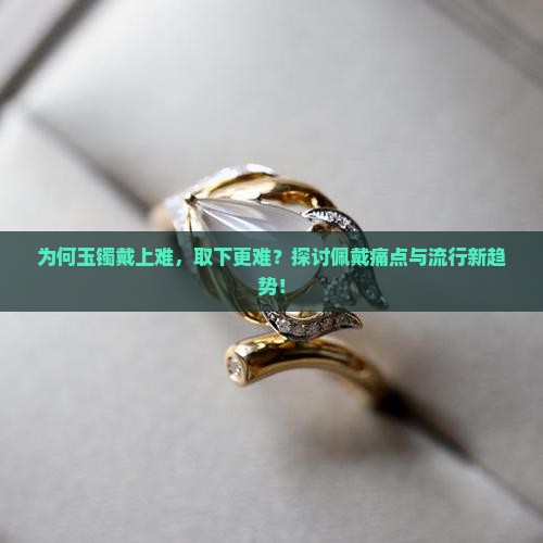 为何玉镯戴上难，取下更难？探讨佩戴痛点与流行新趋势！