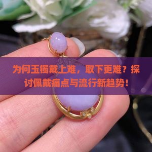为何玉镯戴上难，取下更难？探讨佩戴痛点与流行新趋势！