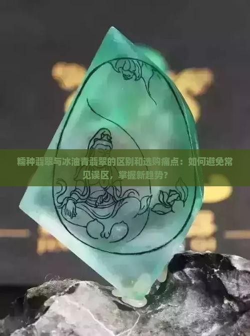 糯种翡翠与冰油青翡翠的区别和选购痛点：如何避免常见误区，掌握新趋势？