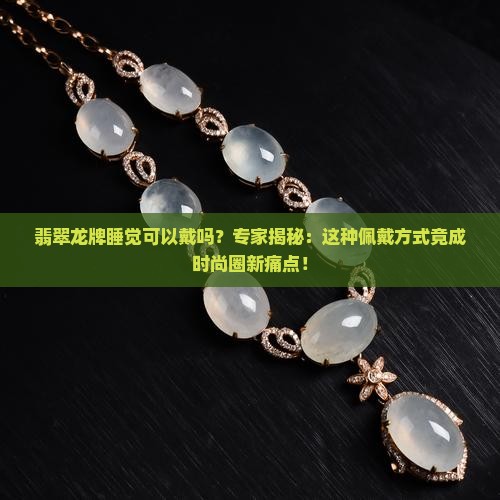 翡翠龙牌睡觉可以戴吗?专家揭秘:这种佩戴方式竟成时尚圈新痛点! 翡翠龙牌睡觉可以戴吗?专家揭秘:这种佩戴方式竟成时尚圈新痛点!