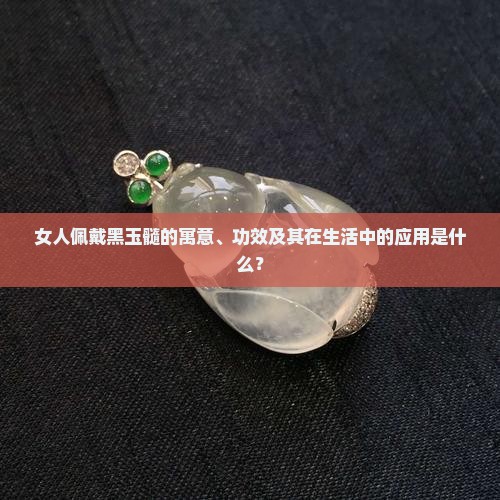 女人佩戴黑玉髓的寓意、功效及其在生活中的应用是什么？