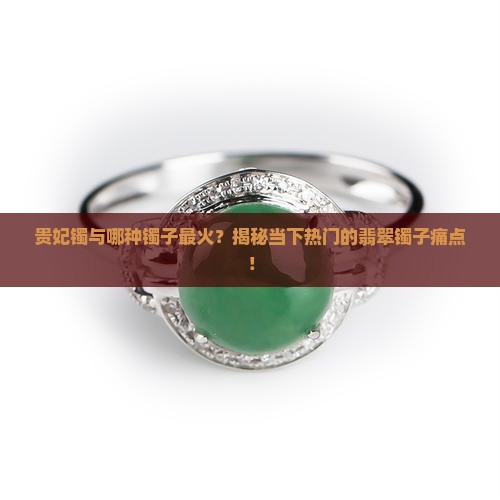 贵妃镯与哪种镯子最火？揭秘当下热门的翡翠镯子痛点！
