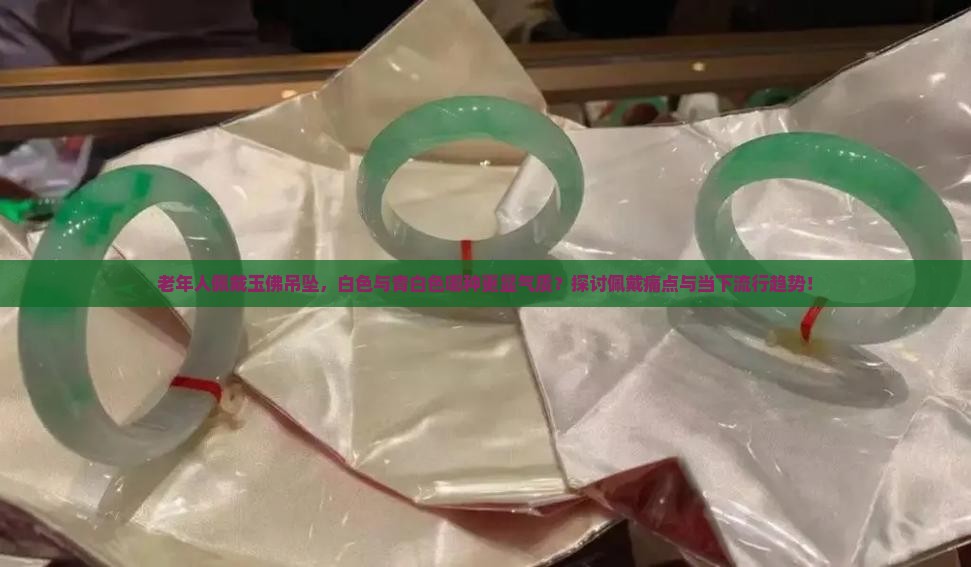老年人佩戴玉佛吊坠，白色与青白色哪种更显气质？探讨佩戴痛点与当下流行趋势！