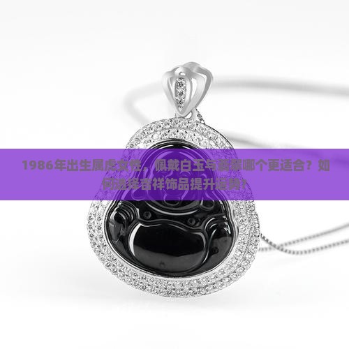 1986年出生属虎女性，佩戴白玉与翡翠哪个更适合？如何选择吉祥饰品提升运势？
