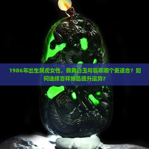 1986年出生属虎女性，佩戴白玉与翡翠哪个更适合？如何选择吉祥饰品提升运势？