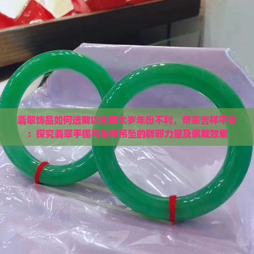 翡翠饰品如何选戴以化解太岁年份不利，带来吉祥平安：探究翡翠手镯与生肖吊坠的辟邪力量及佩戴效果
