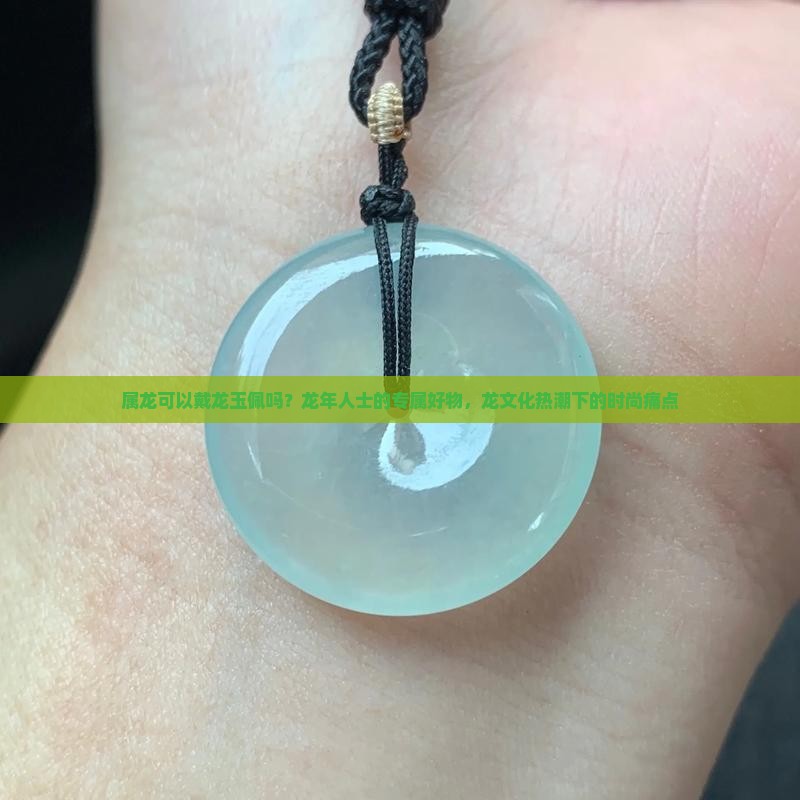 属龙可以戴龙玉佩吗？龙年人士的专属好物，龙文化热潮下的时尚痛点