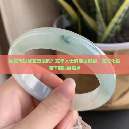 属龙可以戴龙玉佩吗？龙年人士的专属好物，龙文化热潮下的时尚痛点