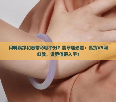同料满绿和春带彩哪个好？翡翠迷必看：高货VS网红款，谁更值得入手？