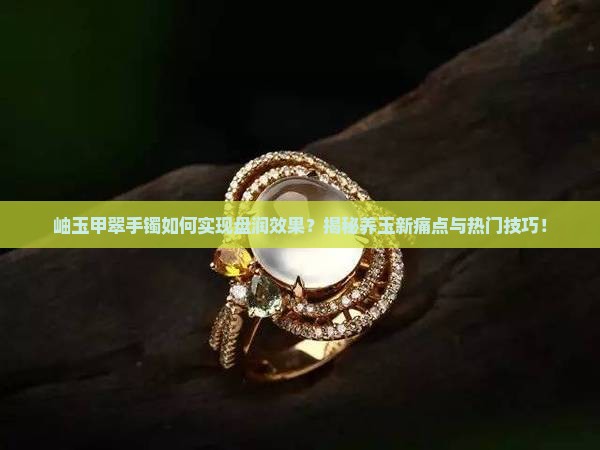 岫玉甲翠手镯如何实现盘润效果？揭秘养玉新痛点与热门技巧！