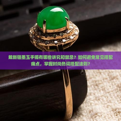 戴新疆墨玉手镯有哪些讲究和禁忌？如何避免常见搭配痛点，掌握时尚热词搭配法则？