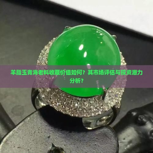 羊脂玉青海老料收藏价值如何？其市场评估与投资潜力分析？