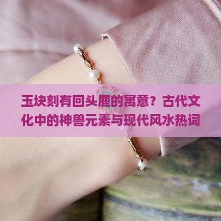 玉块刻有回头鹿的寓意？古代文化中的神兽元素与现代风水热词解析