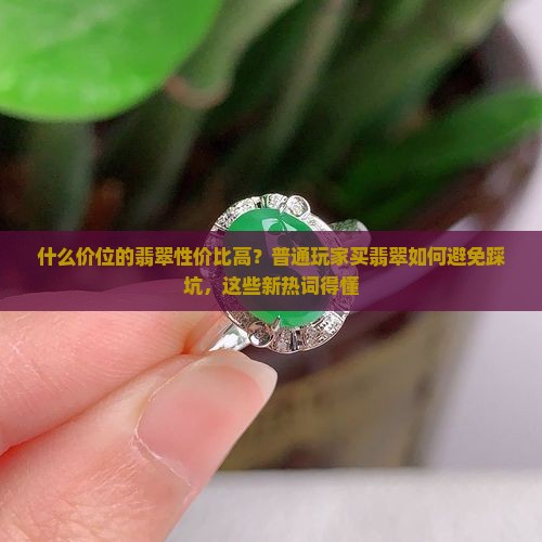 什么价位的翡翠性价比高？普通玩家买翡翠如何避免踩坑，这些新热词得懂