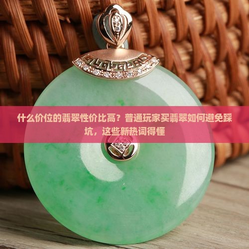 什么价位的翡翠性价比高？普通玩家买翡翠如何避免踩坑，这些新热词得懂
