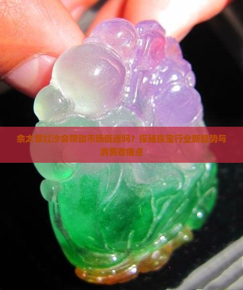 佘太翠红沙会带动市场低迷吗?探秘珠宝行业新趋势与消费者痛点 佘太翠红沙会带动市场低迷吗?探秘珠宝行业新趋势与消费者痛点