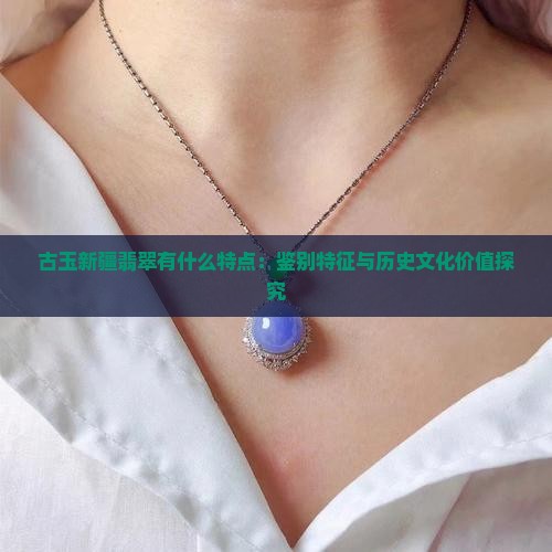 古玉新疆翡翠有什么特点：鉴别特征与历史文化价值探究