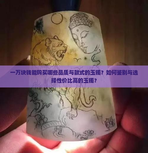 一万块钱能购买哪些品质与款式的玉镯？如何鉴别与选择性价比高的玉镯？