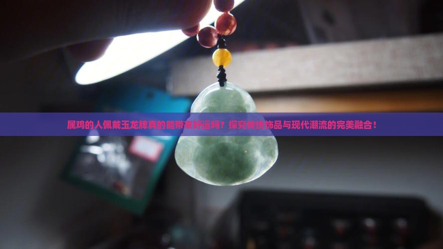 属鸡的人佩戴玉龙牌真的能带来好运吗？探究传统饰品与现代潮流的完美融合！