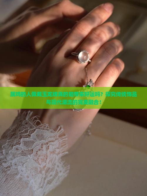 属鸡的人佩戴玉龙牌真的能带来好运吗？探究传统饰品与现代潮流的完美融合！