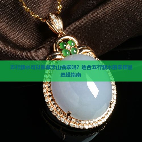 五行缺水可以佩戴天山翡翠吗？适合五行缺水的翠饰品选择指南