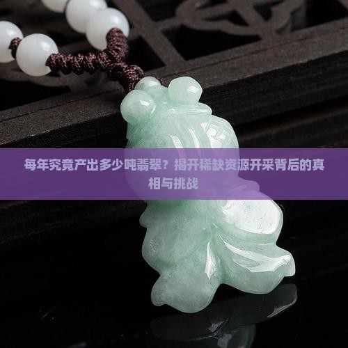 每年究竟产出多少吨翡翠？揭开稀缺资源开采背后的真相与挑战