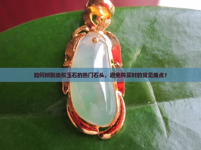 如何辨别类似玉石的热门石头，避免购买时的常见痛点？