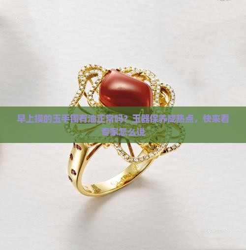 早上摸的玉手镯有油正常吗？玉器保养成热点，快来看专家怎么说