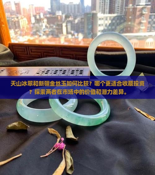 天山冰翠和新疆金丝玉如何比较？哪个更适合收藏投资？探索两者在市场中的价值和潜力差异。