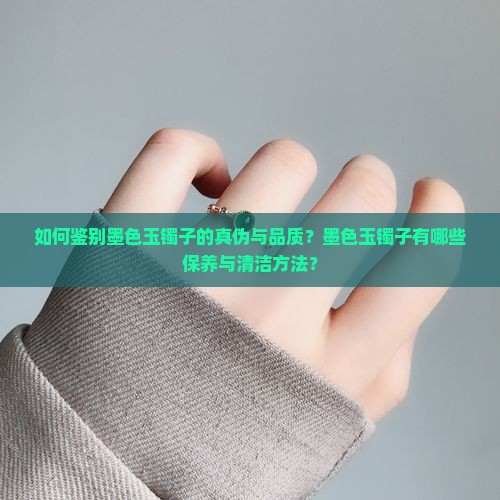 如何鉴别墨色玉镯子的真伪与品质？墨色玉镯子有哪些保养与清洁方法？