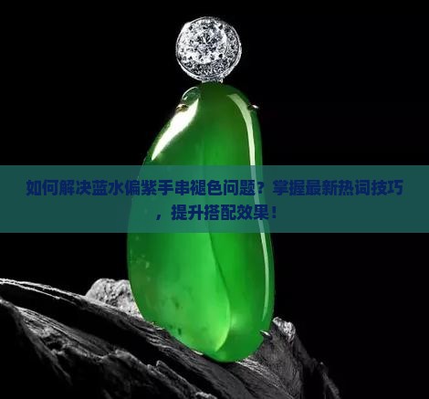 如何解决蓝水偏紫手串褪色问题？掌握最新热词技巧，提升搭配效果！