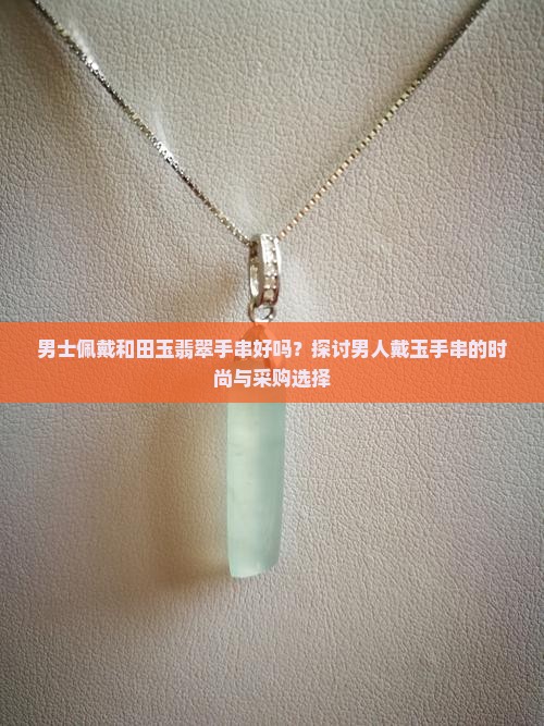 男士佩戴和田玉翡翠手串好吗？探讨男人戴玉手串的时尚与采购选择