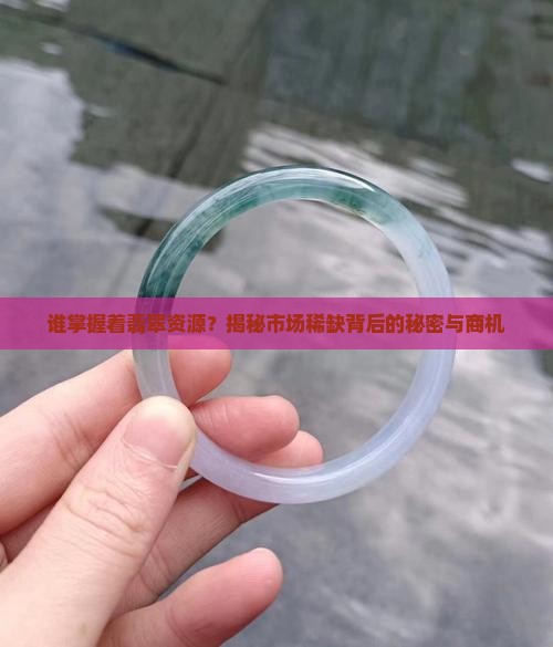 谁掌握着翡翠资源？揭秘市场稀缺背后的秘密与商机