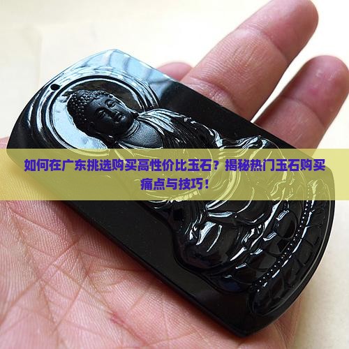 如何在广东挑选购买高性价比玉石？揭秘热门玉石购买痛点与技巧！