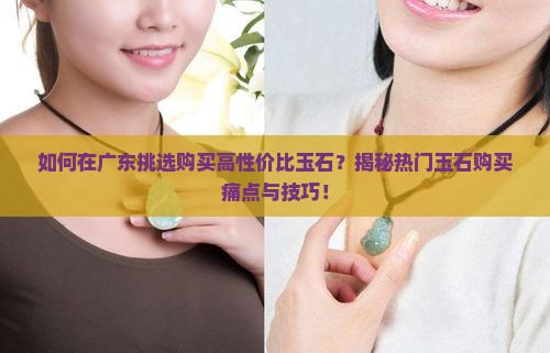 如何在广东挑选购买高性价比玉石？揭秘热门玉石购买痛点与技巧！