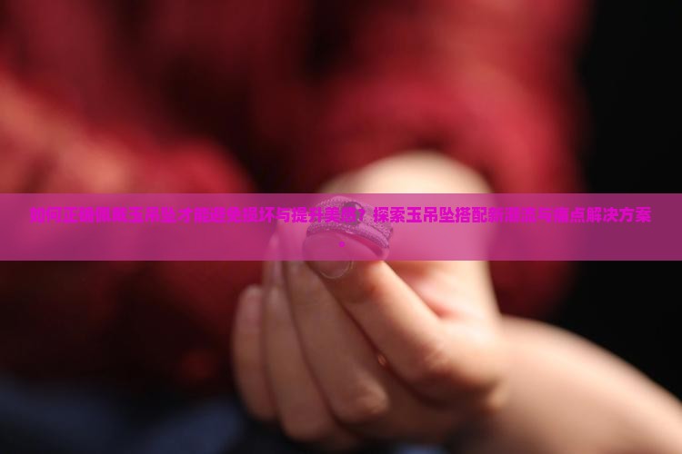 如何正确佩戴玉吊坠才能避免损坏与提升美感？探索玉吊坠搭配新潮流与痛点解决方案。