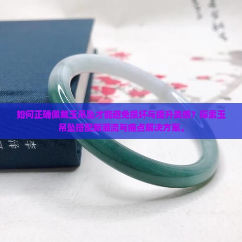 如何正确佩戴玉吊坠才能避免损坏与提升美感？探索玉吊坠搭配新潮流与痛点解决方案。