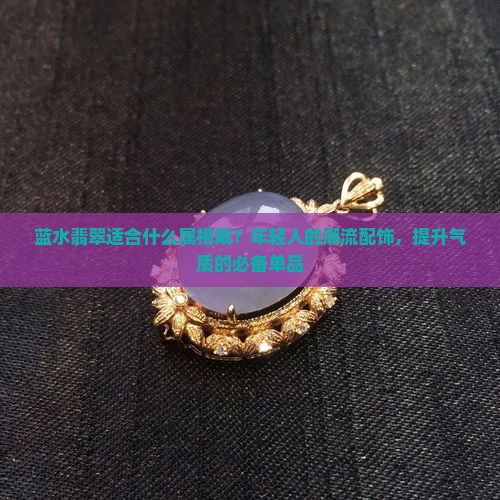 蓝水翡翠适合什么属相戴？年轻人的潮流配饰，提升气质的必备单品