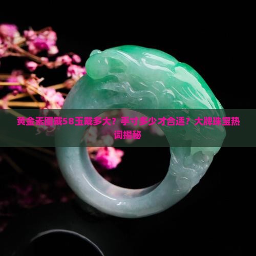 黄金素圈戴58玉戴多大？手寸多少才合适？大牌珠宝热词揭秘
