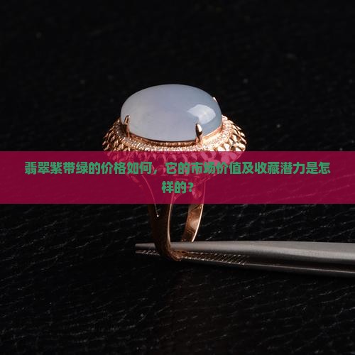 翡翠紫带绿的价格如何，它的市场价值及收藏潜力是怎样的？