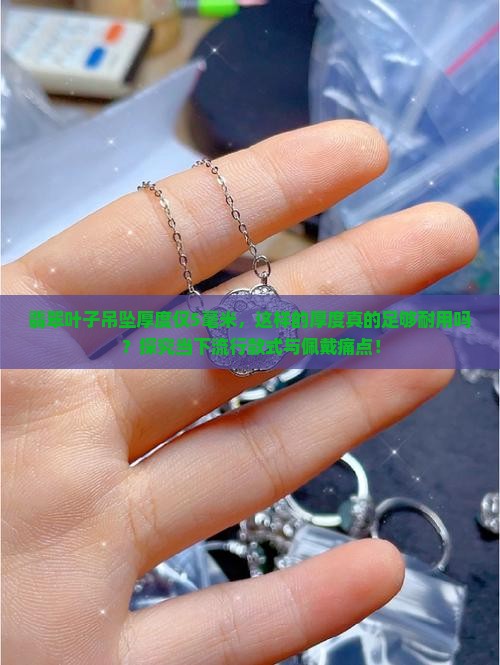 翡翠叶子吊坠厚度仅5毫米,这样的厚度真的足够耐用吗?探究当下流行款式与佩戴痛点! 翡翠叶子吊坠厚度仅5毫米,这样的厚度真的足够耐用吗?探究当下流行款式与佩戴痛点!